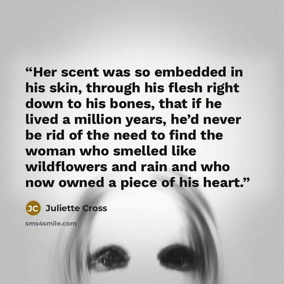 “Her scent was so embedded in his skin, through his flesh right down to his bones, that if he lived a million years, he’d never be rid of the need to find the woman who smelled like wildflowers and rain and who now owned a piece of his heart.” quote by Juliette Cross
