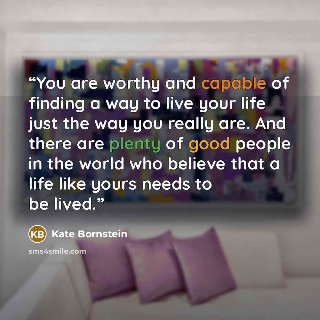 “You are worthy and capable of finding a way to live your life just the way you really are. And there are plenty of good people in the world who believe that a life like yours needs to be lived.” quote by Kate Bornstein