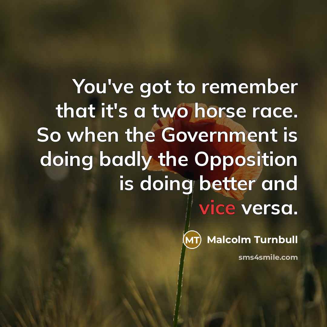 “You've got to remember that it's a two horse race. So when the Government is doing badly the Opposition is doing better and vice versa.” quote by Malcolm Turnbull