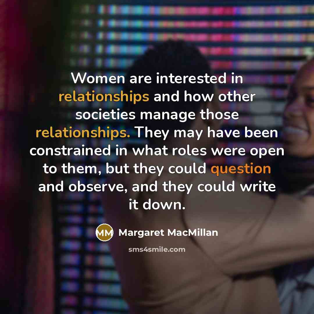 “Women are interested in relationships and how other societies manage those relationships. They may have been constrained in what roles were open to them, but they could question and observe, and they could write it down.” quote by Margaret MacMillan