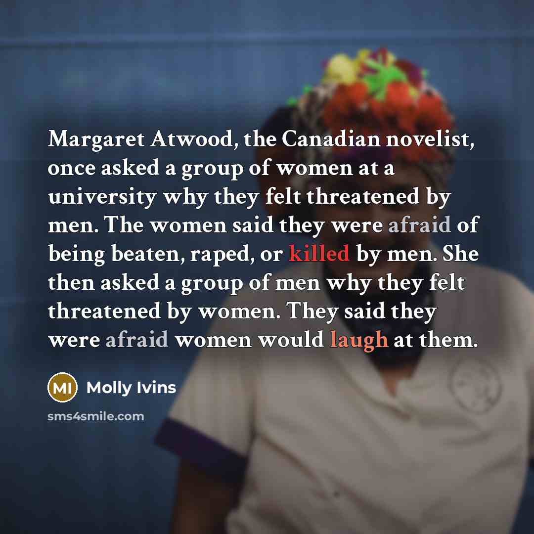 “Margaret Atwood, the Canadian novelist, once asked a group of women at a university why they felt threatened by men. The women said they were afraid of being beaten, raped, or killed by men. She then asked a group of men why they felt threatened by women. They said they were afraid women would…” quote by Molly Ivins