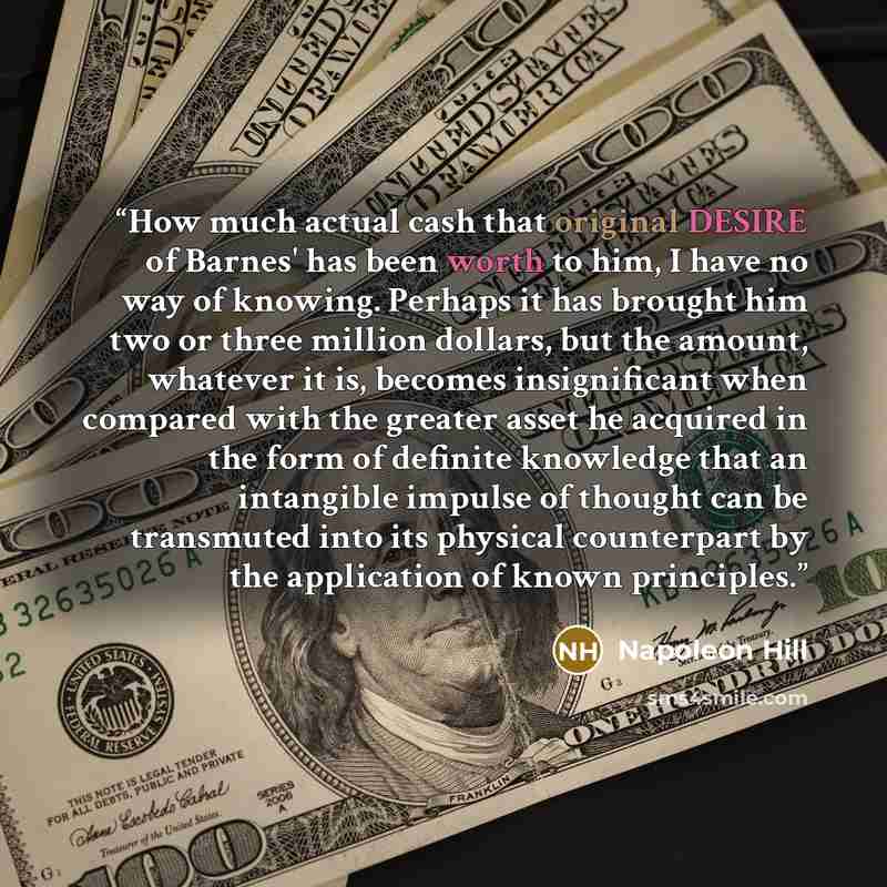 “How much actual cash that original DESIRE of Barnes' has been worth to him, I have no way of knowing. Perhaps it has brought him two or three million dollars, but the amount, whatever it is, becomes insignificant when compared with the greater asset he acquired in the form of definite knowledge…” quote by Napoleon Hill