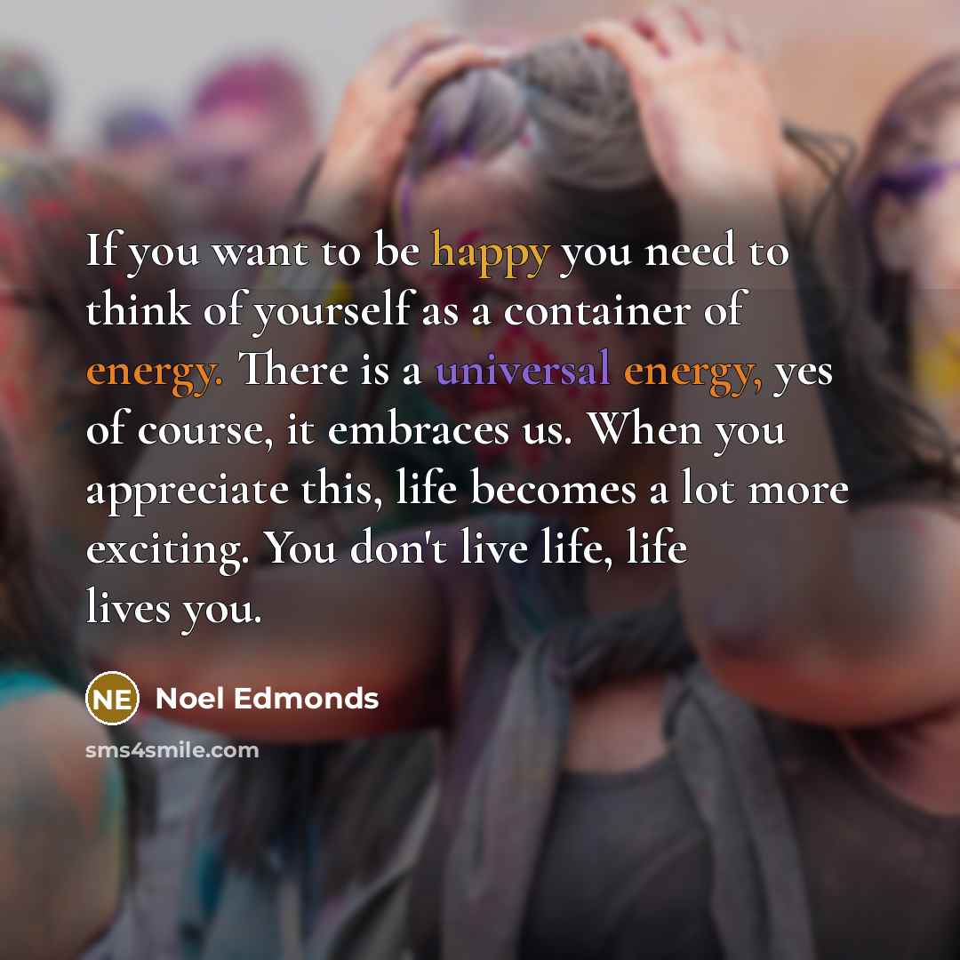 “If you want to be happy you need to think of yourself as a container of energy. There is a universal energy, yes of course, it embraces us. When you appreciate this, life becomes a lot more exciting. You don't live life, life lives you.” quote by Noel Edmonds