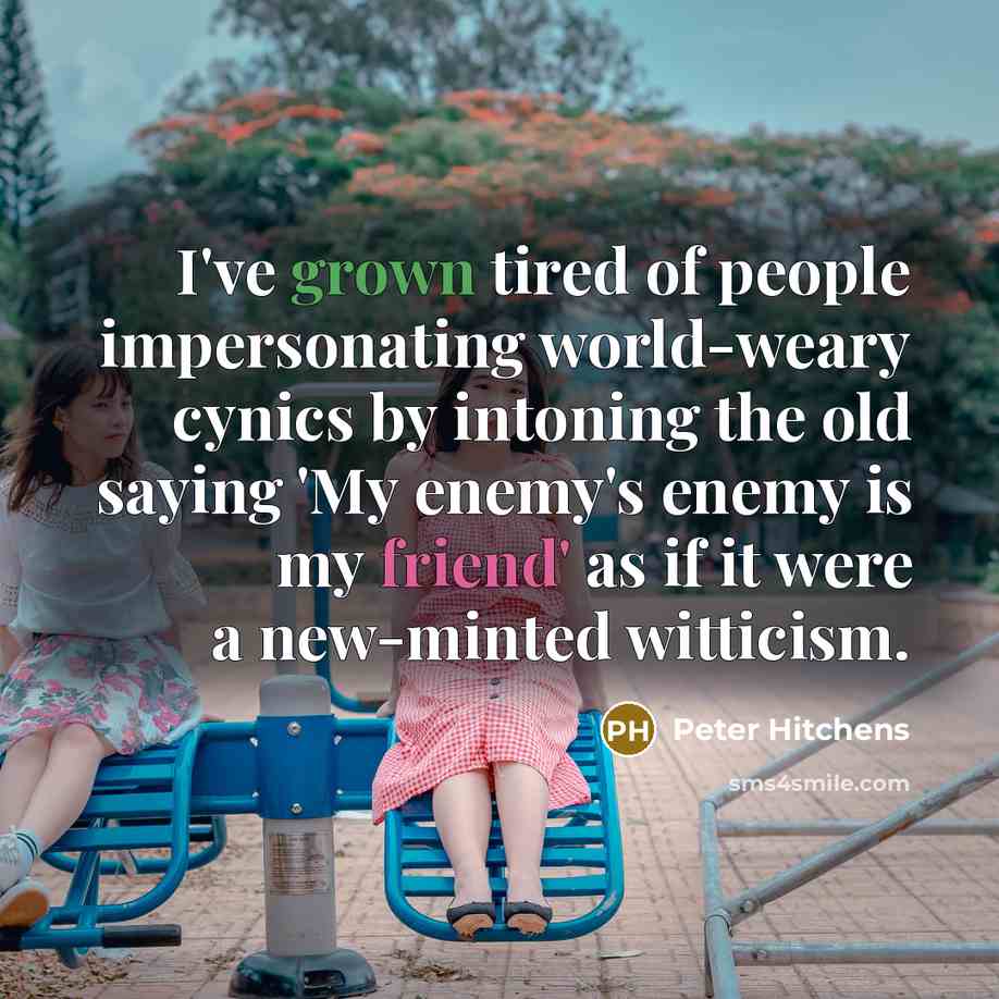 “I've grown tired of people impersonating world-weary cynics by intoning the old saying 'My enemy's enemy is my friend' as if it were a new-minted witticism.” quote by Peter Hitchens