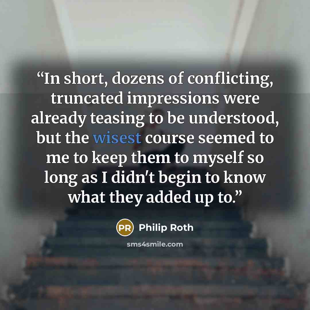 “In short, dozens of conflicting, truncated impressions were already teasing to be understood, but the wisest course seemed to me to keep them to myself so long as I didn't begin to know what they added up to.” quote by Philip Roth