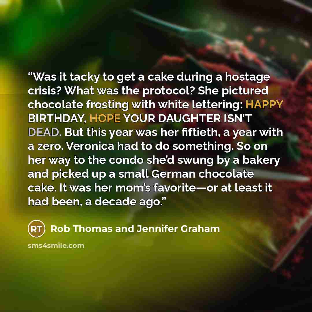 “Was it tacky to get a cake during a hostage crisis? What was the protocol? She pictured chocolate frosting with white lettering: HAPPY BIRTHDAY, HOPE YOUR DAUGHTER ISN’T DEAD. But this year was her fiftieth, a year with a zero. Veronica had to do something. So on her way to the condo she’d swung…” quote by Rob Thomas and Jennifer Graham
