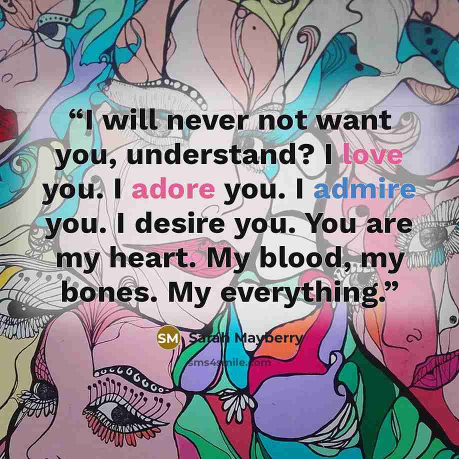“I will never not want you, understand? I love you. I adore you. I admire you. I desire you. You are my heart. My blood, my bones. My everything.” quote by Sarah Mayberry