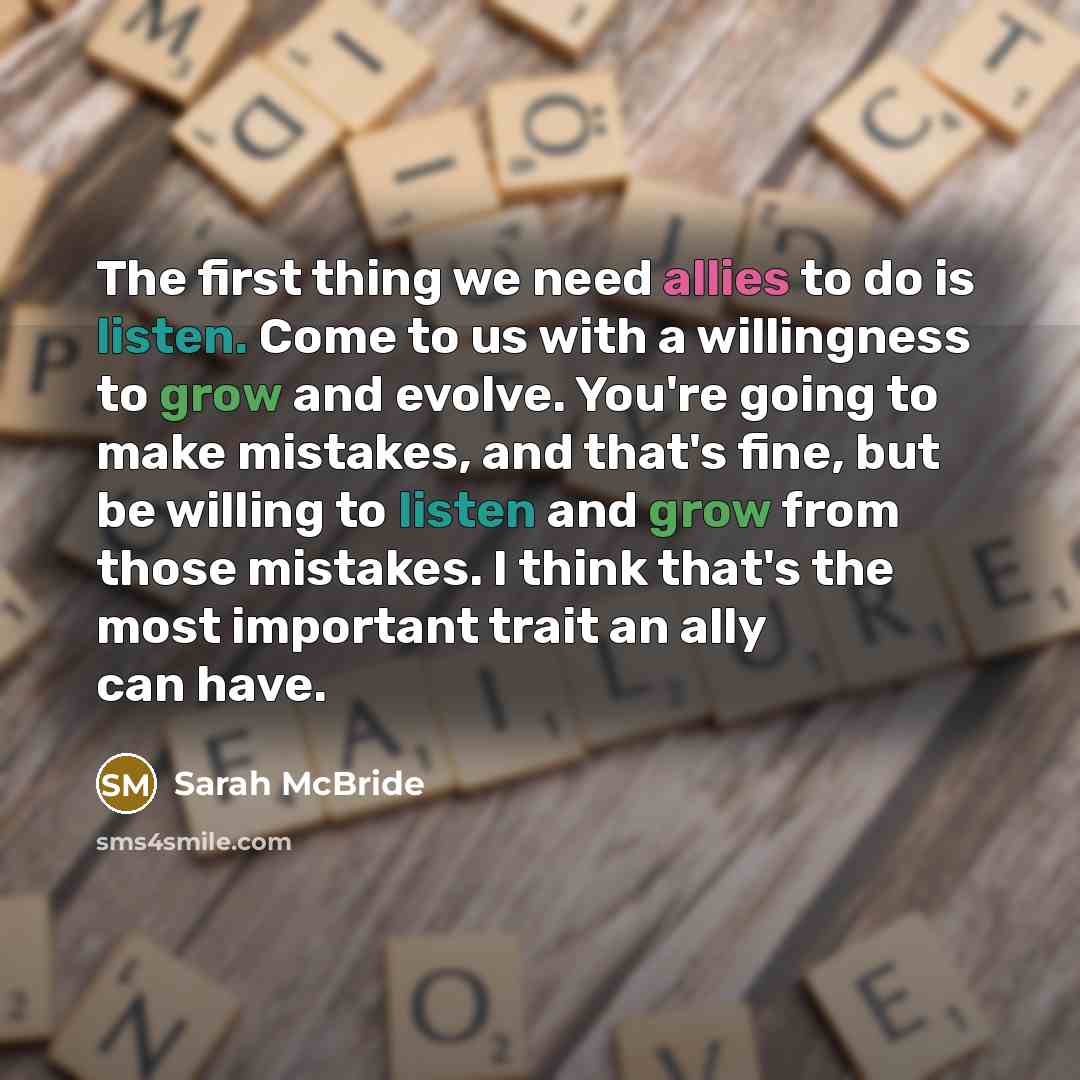“The first thing we need allies to do is listen. Come to us with a willingness to grow and evolve. You're going to make mistakes, and that's fine, but be willing to listen and grow from those mistakes. I think that's the most important trait an ally can have.” quote by Sarah McBride