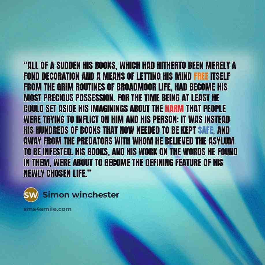 “All of a sudden his books, which had hitherto been merely a fond decoration and a means of letting his mind free itself from the grim routines of Broadmoor life, had become his most precious possession. For the time being at least he could set aside his imaginings about the harm that people were…” quote by Simon Winchester