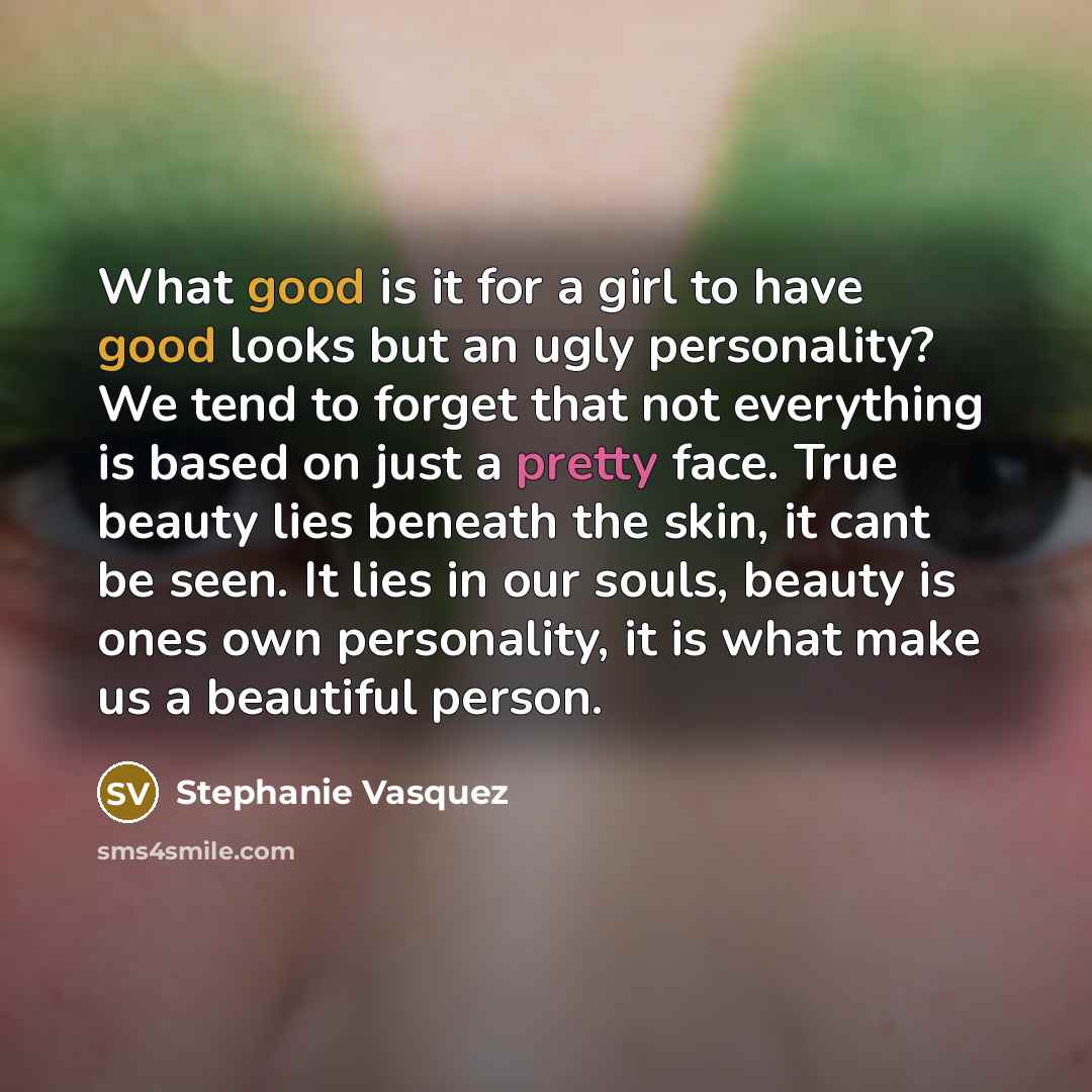 “What good is it for a girl to have good looks but an ugly personality? We tend to forget that not everything is based on just a pretty face. True beauty lies beneath the skin, it cant be seen. It lies in our souls, beauty is ones own personality, it is what make us a beautiful person.” quote by Stephanie Vasquez