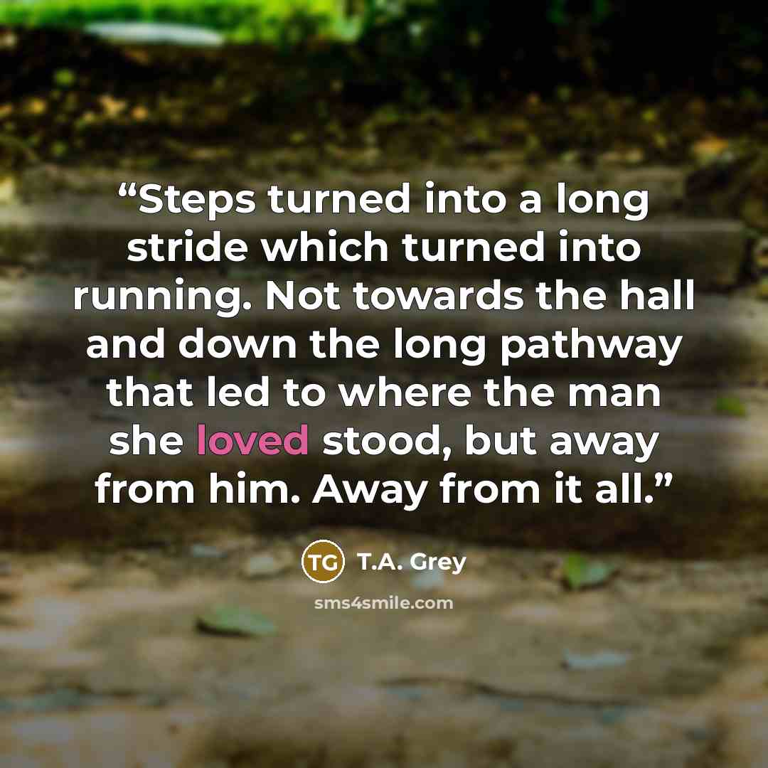 “Steps turned into a long stride which turned into running. Not towards the hall and down the long pathway that led to where the man she loved stood, but away from him. Away from it all.” quote by T.A. Grey