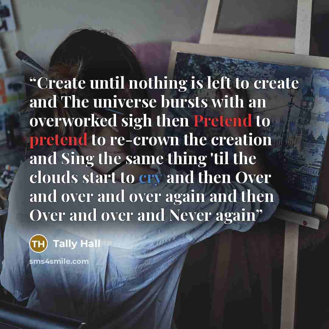 “Create until nothing is left to create and The universe bursts with an overworked sigh then Pretend to pretend to re-crown the creation and Sing the same thing 'til the clouds start to cry and then Over and over and over again and then Over and over and Never again” quote by Tally Hall