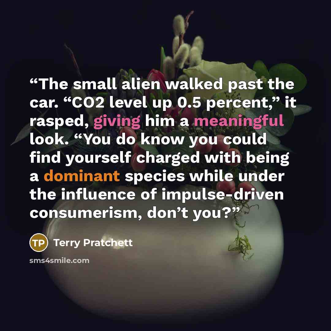“The small alien walked past the car. “CO2 level up 0.5 percent,” it rasped, giving him a meaningful look. “You do know you could find yourself charged with being a dominant species while under the influence of impulse-driven consumerism, don’t you?” quote by Terry Pratchett