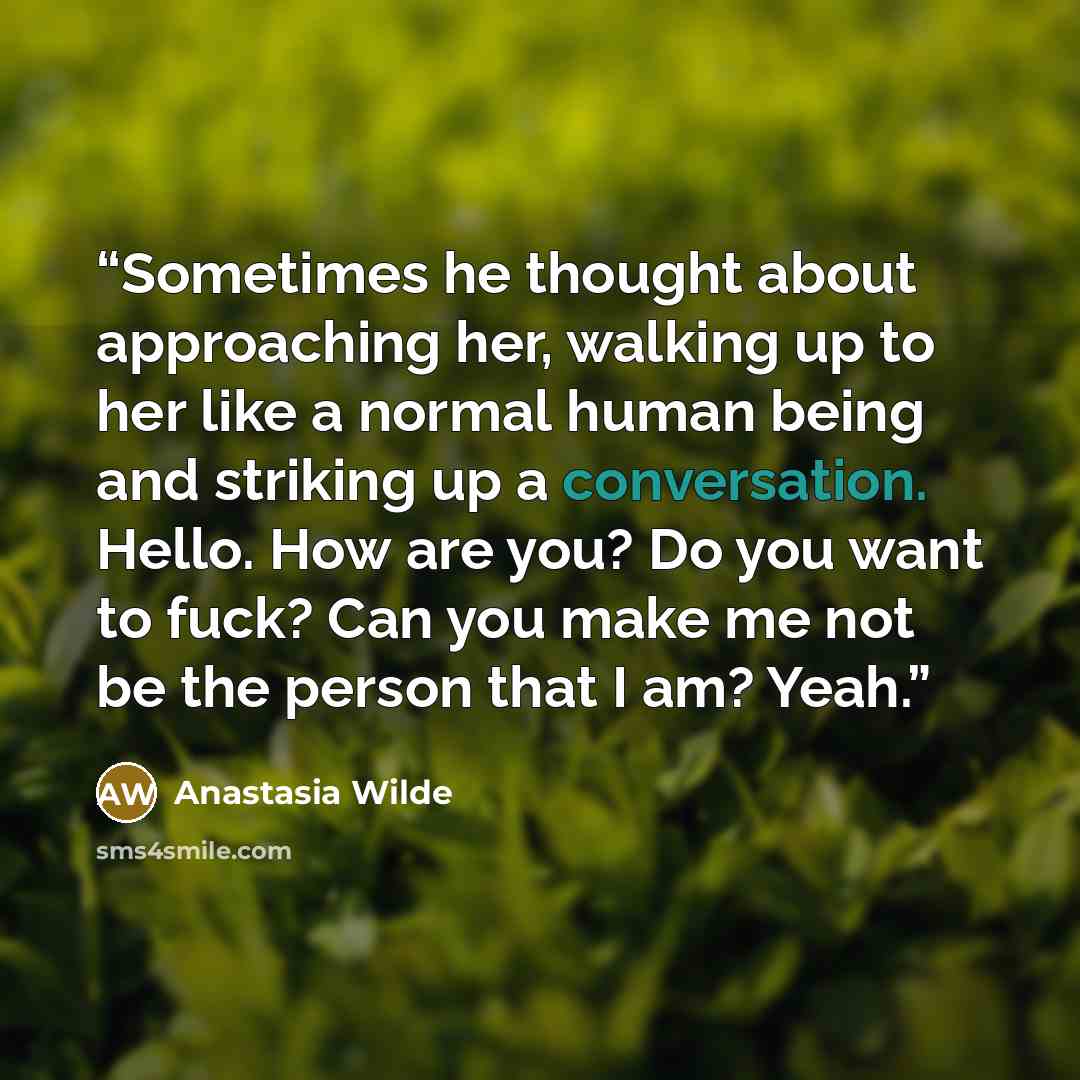 “Sometimes he thought about approaching her, walking up to her like a normal human being and striking up a conversation. Hello. How are you? Do you want to fuck? Can you make me not be the person that I am? Yeah.” quote by Anastasia Wilde