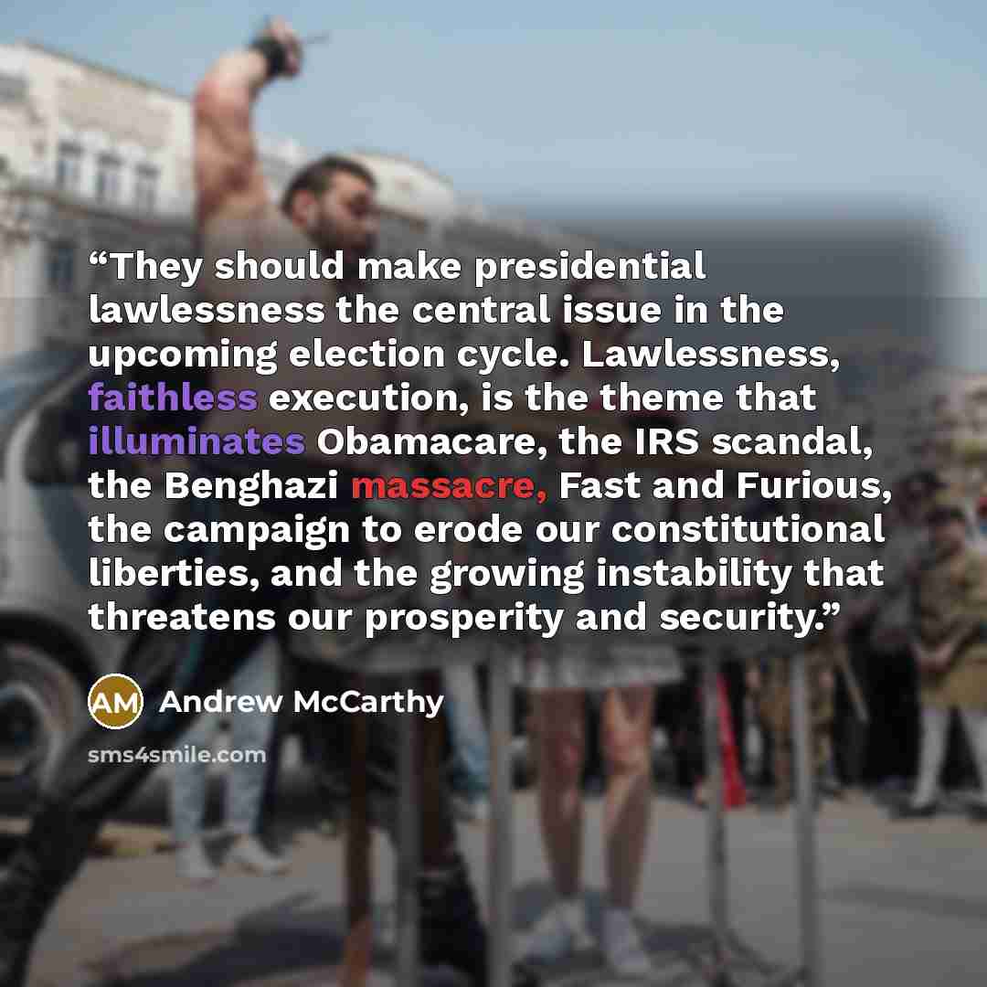 “They should make presidential lawlessness the central issue in the upcoming election cycle. Lawlessness, faithless execution, is the theme that illuminates Obamacare, the IRS scandal, the Benghazi massacre, Fast and Furious, the campaign to erode our constitutional liberties, and the growing…” quote by Andrew McCarthy