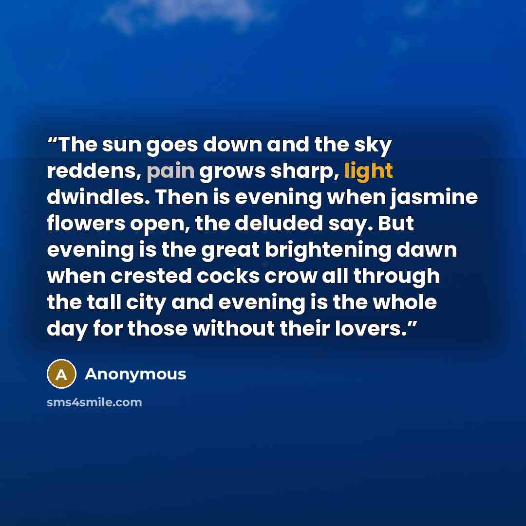 “The sun goes down and the sky reddens, pain grows sharp, light dwindles. Then is evening when jasmine flowers open, the deluded say. But evening is the great brightening dawn when crested cocks crow all through the tall city and evening is the whole day for those without their lovers.” quote by Anonymous