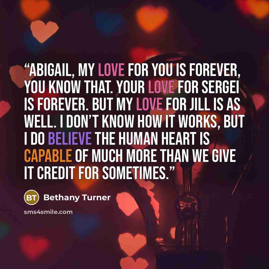 “Abigail, my love for you is forever, you know that. Your love for Sergei is forever. But my love for Jill is as well. I don’t know how it works, but I do believe the human heart is capable of much more than we give it credit for sometimes.” quote by Bethany Turner