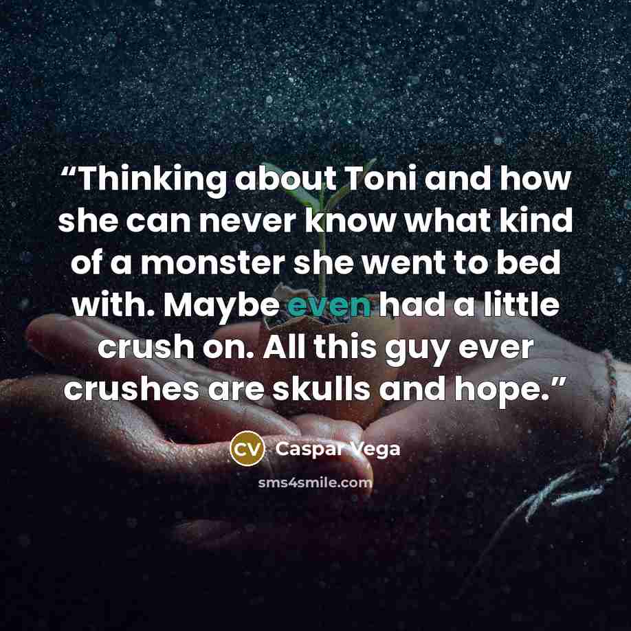 “Thinking about Toni and how she can never know what kind of a monster she went to bed with. Maybe even had a little crush on. All this guy ever crushes are skulls and hope.” quote by Caspar Vega
