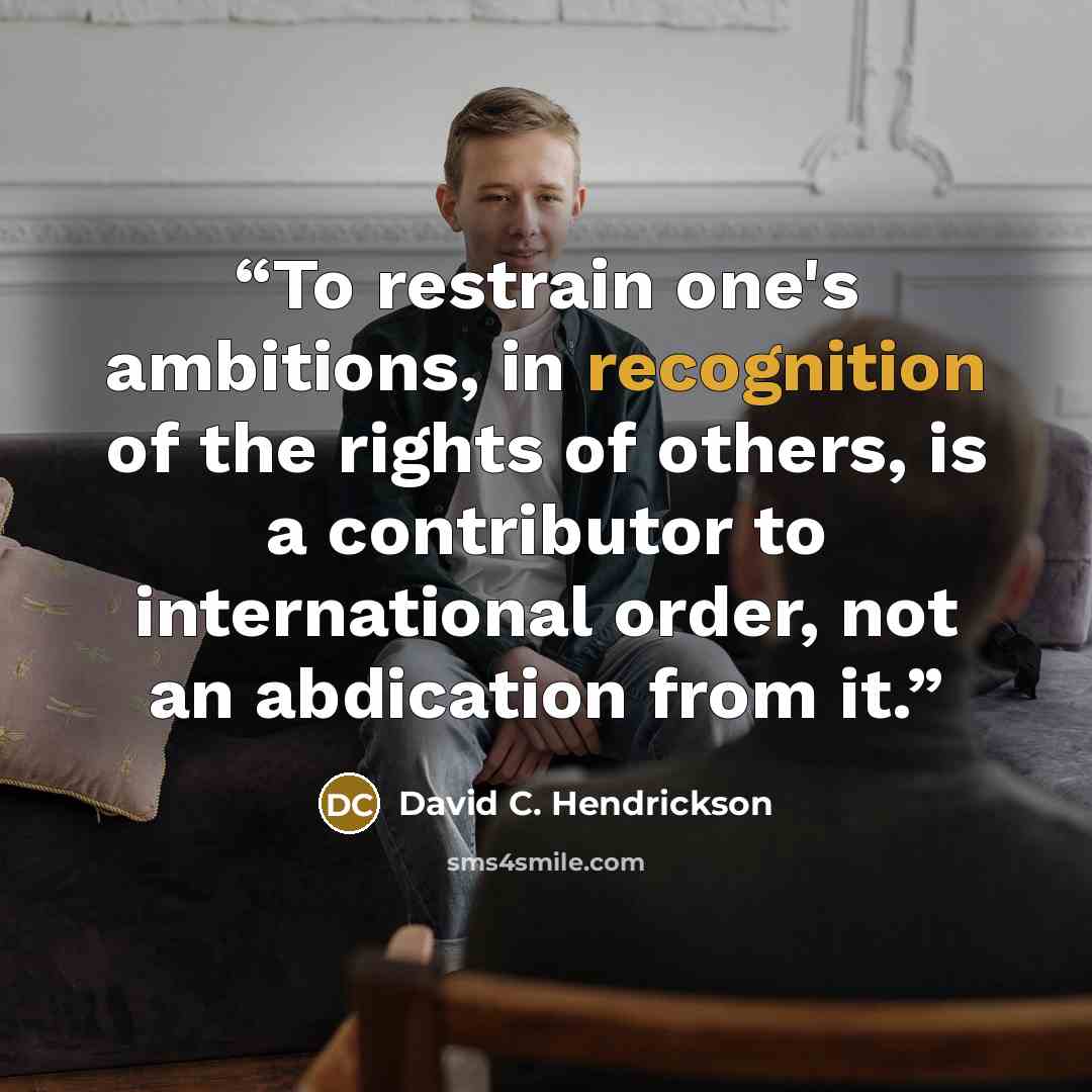 “To restrain one's ambitions, in recognition of the rights of others, is a contributor to international order, not an abdication from it.” quote by David C. Hendrickson