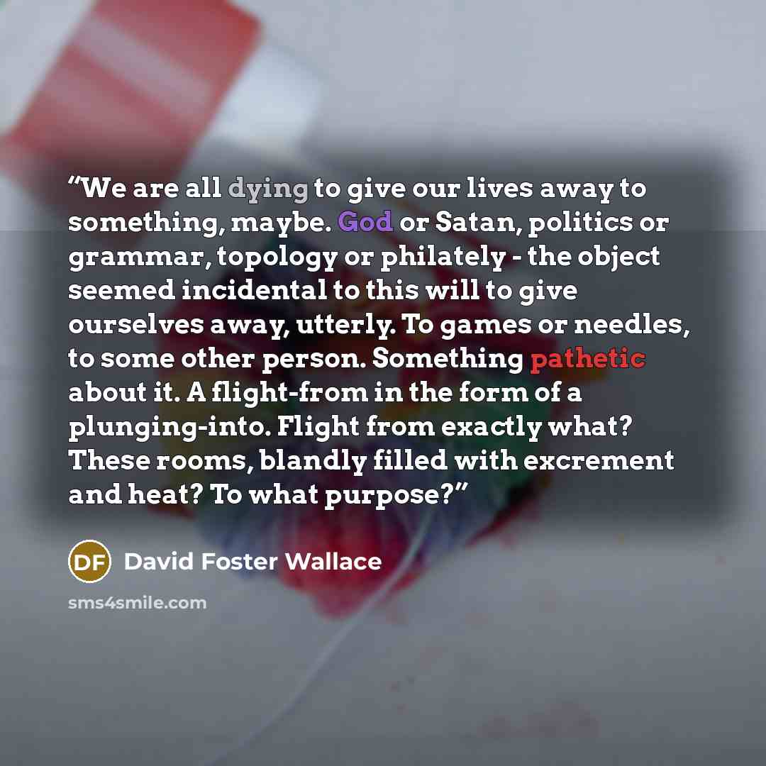 “We are all dying to give our lives away to something, maybe. God or Satan, politics or grammar, topology or philately - the object seemed incidental to this will to give ourselves away, utterly. To games or needles, to some other person. Something pathetic about it. A flight-from in the form of a…” quote by David Foster Wallace