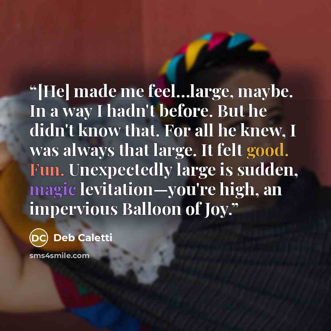 “[He] made me feel…large, maybe. In a way I hadn't before. But he didn't know that. For all he knew, I was always that large. It felt good. Fun. Unexpectedly large is sudden, magic levitation—you're high, an impervious Balloon of Joy.” quote by Deb Caletti