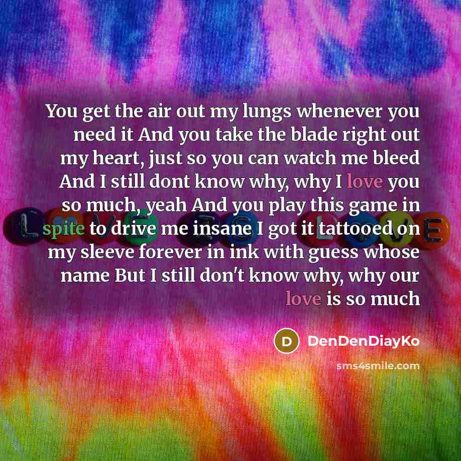 “You get the air out my lungs whenever you need it And you take the blade right out my heart, just so you can watch me bleed And I still dont know why, why I love you so much, yeah And you play this game in spite to drive me insane I got it tattooed on my sleeve forever in ink with guess whose name…” quote by DenDenDiayKo