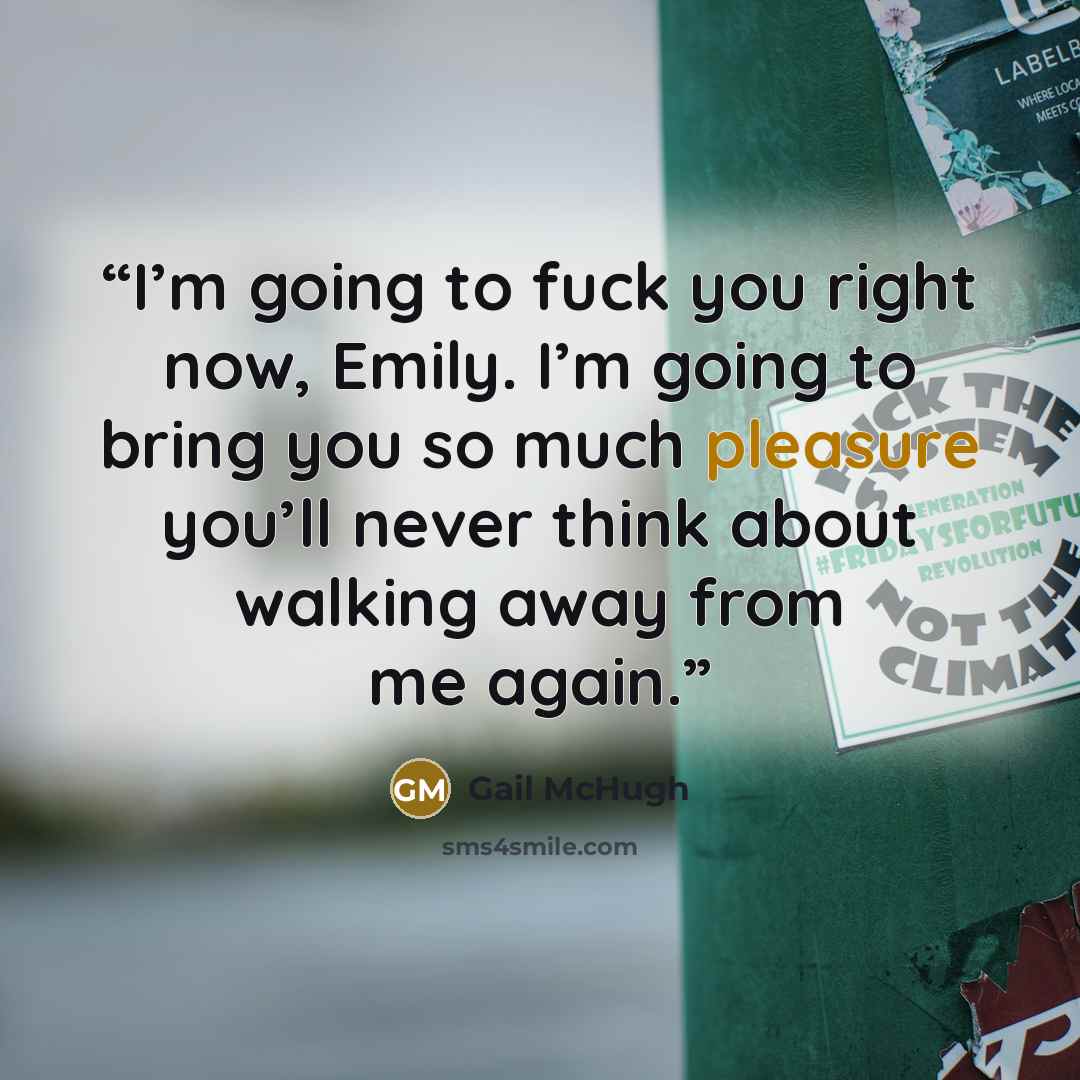 “I’m going to fuck you right now, Emily. I’m going to bring you so much pleasure you’ll never think about walking away from me again.” quote by Gail McHugh