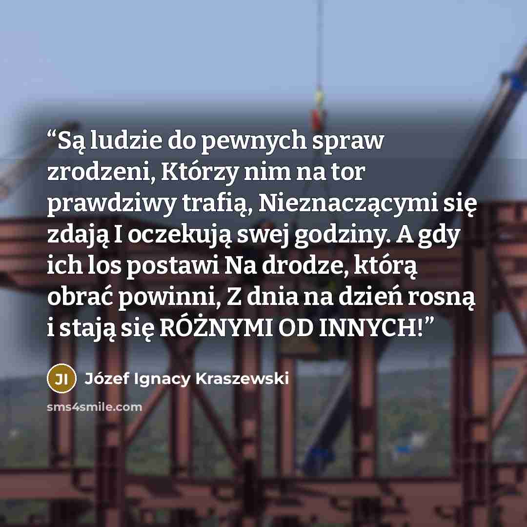“Są ludzie do pewnych spraw zrodzeni, Którzy nim na tor prawdziwy trafią, Nieznaczącymi się zdają I oczekują swej godziny. A gdy ich los postawi Na drodze, którą obrać powinni, Z dnia na dzień rosną i stają się RÓŻNYMI OD INNYCH!” quote by Józef Ignacy Kraszewski