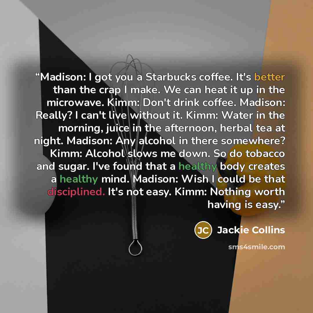 “Madison: I got you a Starbucks coffee. It's better than the crap I make. We can heat it up in the microwave. Kimm: Don't drink coffee. Madison: Really? I can't live without it. Kimm: Water in the morning, juice in the afternoon, herbal tea at night. Madison: Any alcohol in there somewhere? Kimm…” quote by Jackie Collins