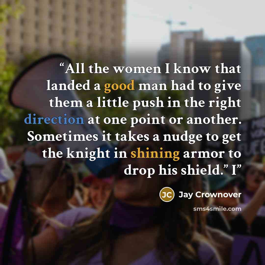 “All the women I know that landed a good man had to give them a little push in the right direction at one point or another. Sometimes it takes a nudge to get the knight in shining armor to drop his shield.” I” quote by Jay Crownover
