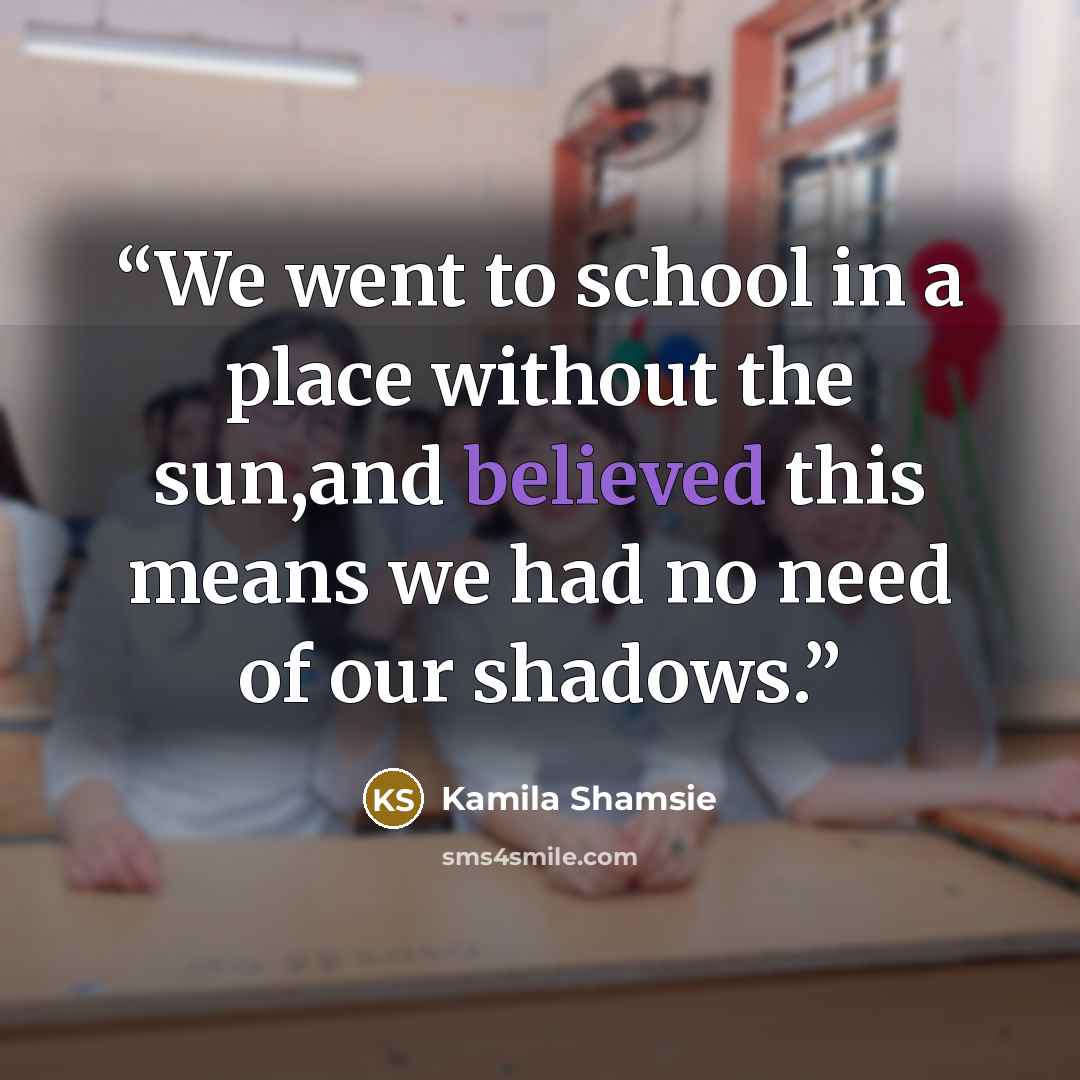 “We went to school in a place without the sun,and believed this means we had no need of our shadows.” quote by Kamila Shamsie