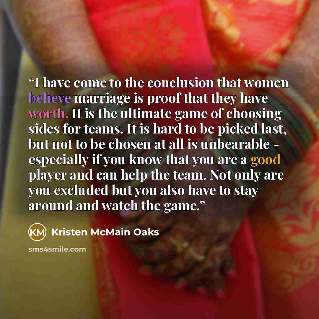 “I have come to the conclusion that women believe marriage is proof that they have worth. It is the ultimate game of choosing sides for teams. It is hard to be picked last, but not to be chosen at all is unbearable - especially if you know that you are a good player and can help the team. Not only…” quote by Kristen McMain Oaks