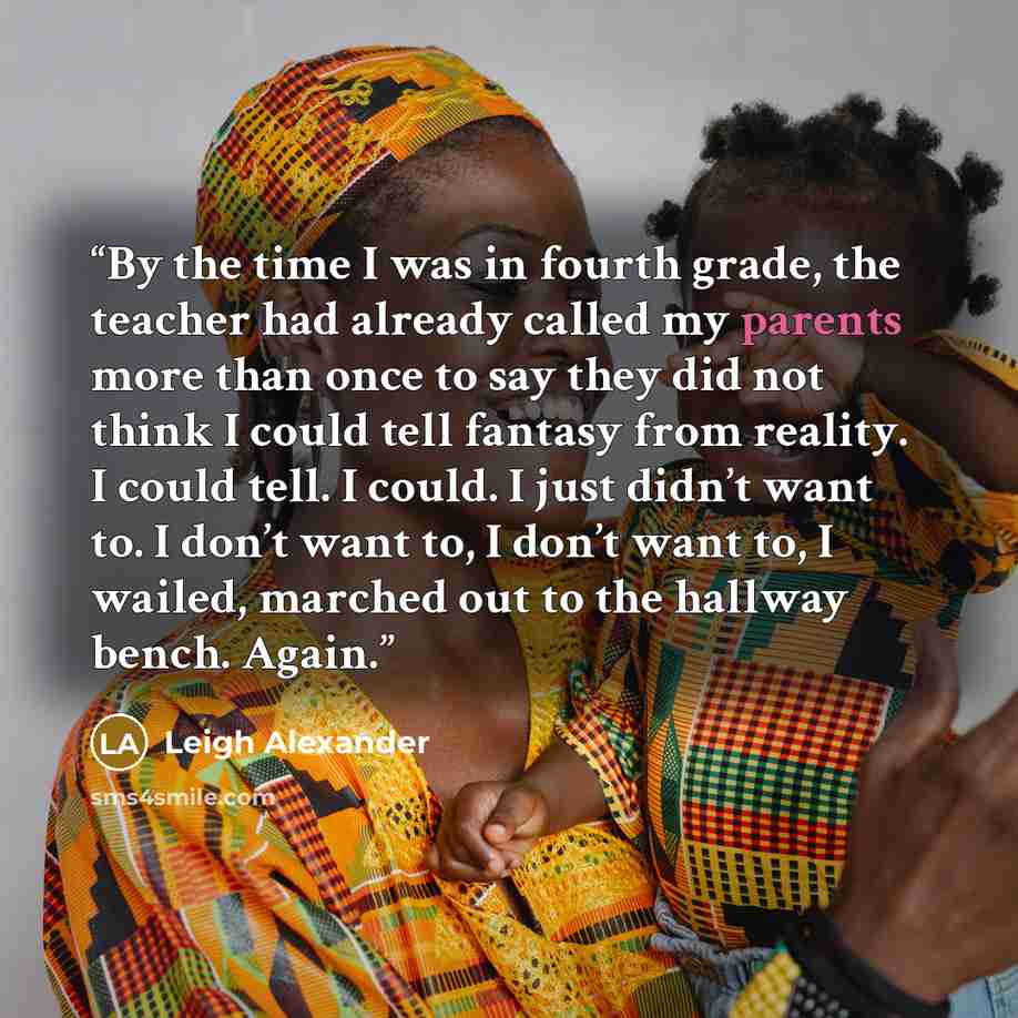 “By the time I was in fourth grade, the teacher had already called my parents more than once to say they did not think I could tell fantasy from reality. I could tell. I could. I just didn’t want to. I don’t want to, I don’t want to, I wailed, marched out to the hallway bench. Again.” quote by Leigh Alexander