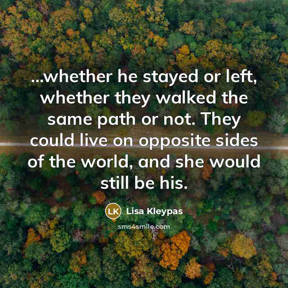“...whether he stayed or left, whether they walked the same path or not. They could live on opposite sides of the world, and she would still be his.” quote by Lisa Kleypas