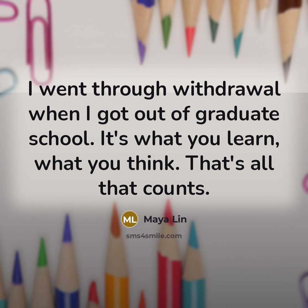 “I went through withdrawal when I got out of graduate school. It's what you learn, what you think. That's all that counts.” quote by Maya Lin