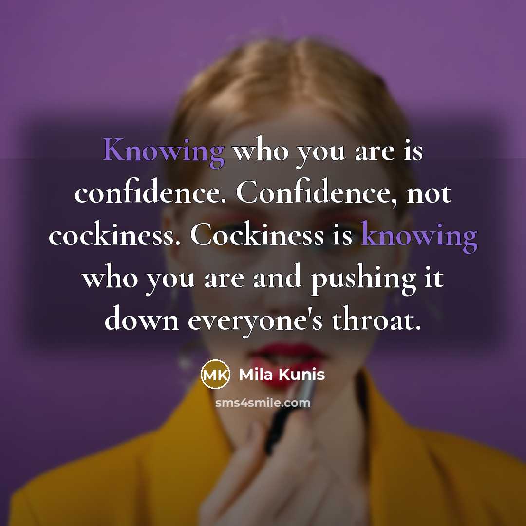 “Knowing who you are is confidence. Confidence, not cockiness. Cockiness is knowing who you are and pushing it down everyone's throat.” quote by Mila Kunis