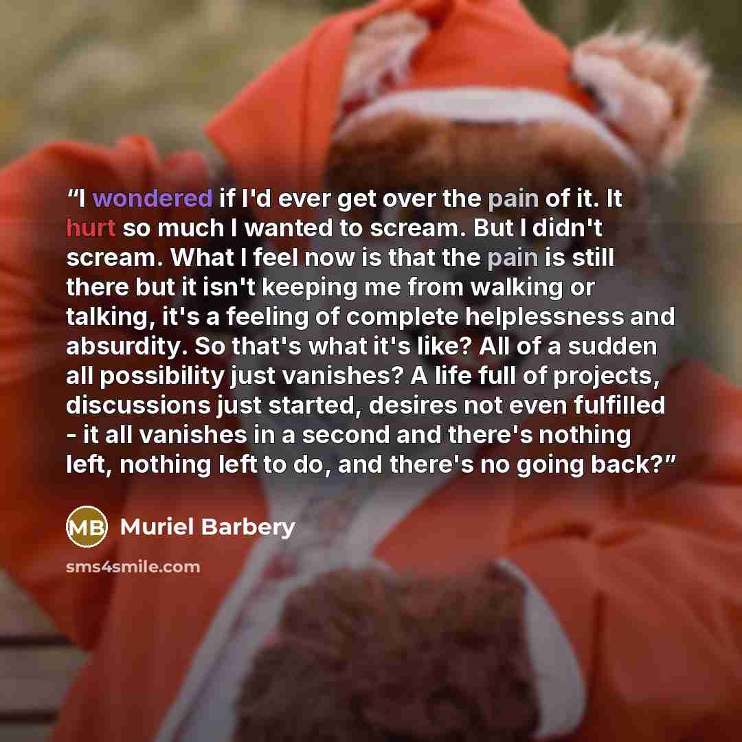 “I wondered if I'd ever get over the pain of it. It hurt so much I wanted to scream. But I didn't scream. What I feel now is that the pain is still there but it isn't keeping me from walking or talking, it's a feeling of complete helplessness and absurdity. So that's what it's like? All of a sudden…” quote by Muriel Barbery