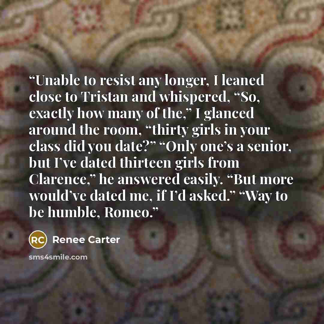 “Unable to resist any longer, I leaned close to Tristan and whispered, “So, exactly how many of the,” I glanced around the room, “thirty girls in your class did you date?” “Only one’s a senior, but I’ve dated thirteen girls from Clarence,” he answered easily. “But more would’ve dated me, if I’d…” quote by Renee Carter