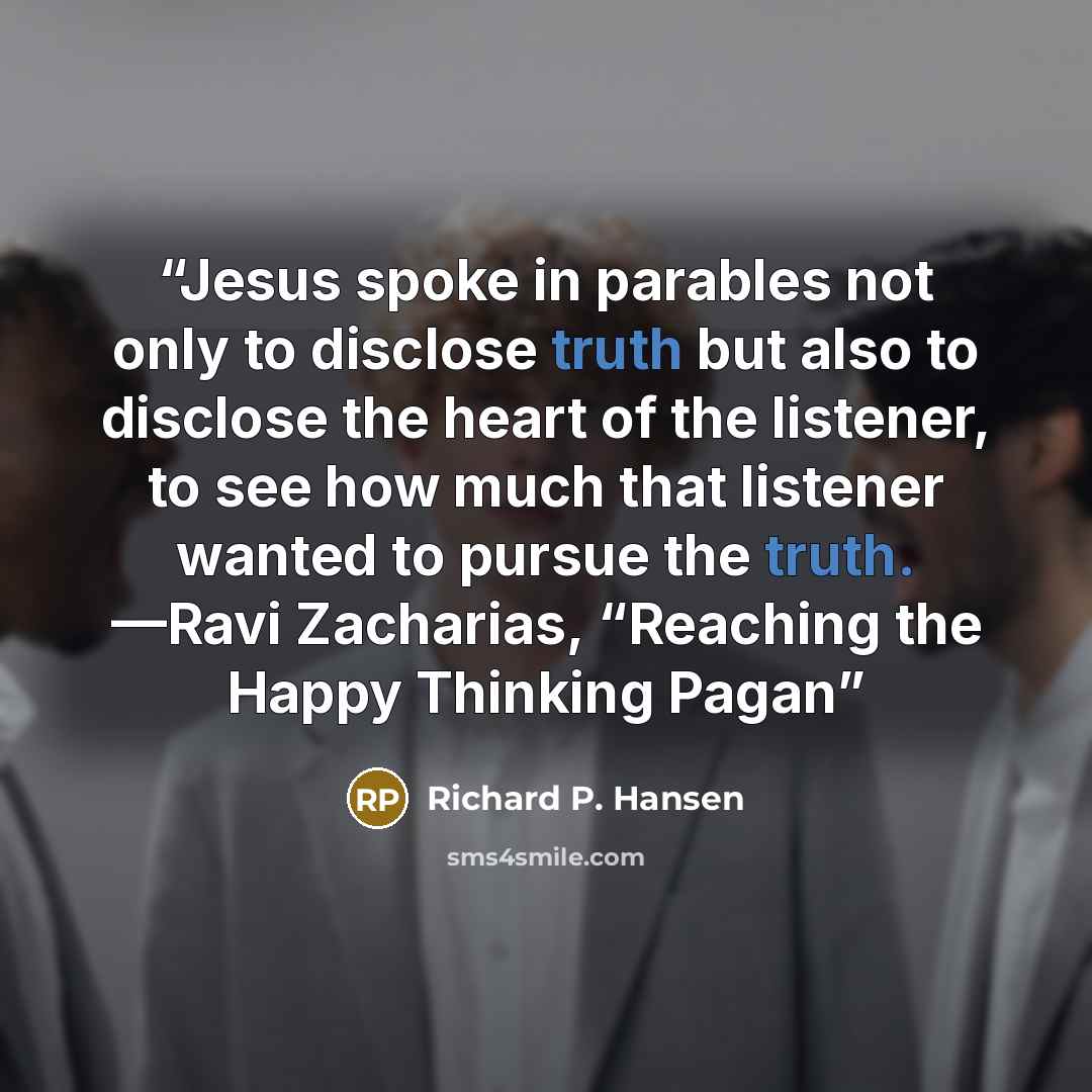 “Jesus spoke in parables not only to disclose truth but also to disclose the heart of the listener, to see how much that listener wanted to pursue the truth. —Ravi Zacharias, “Reaching the Happy Thinking Pagan” quote by Richard P. Hansen