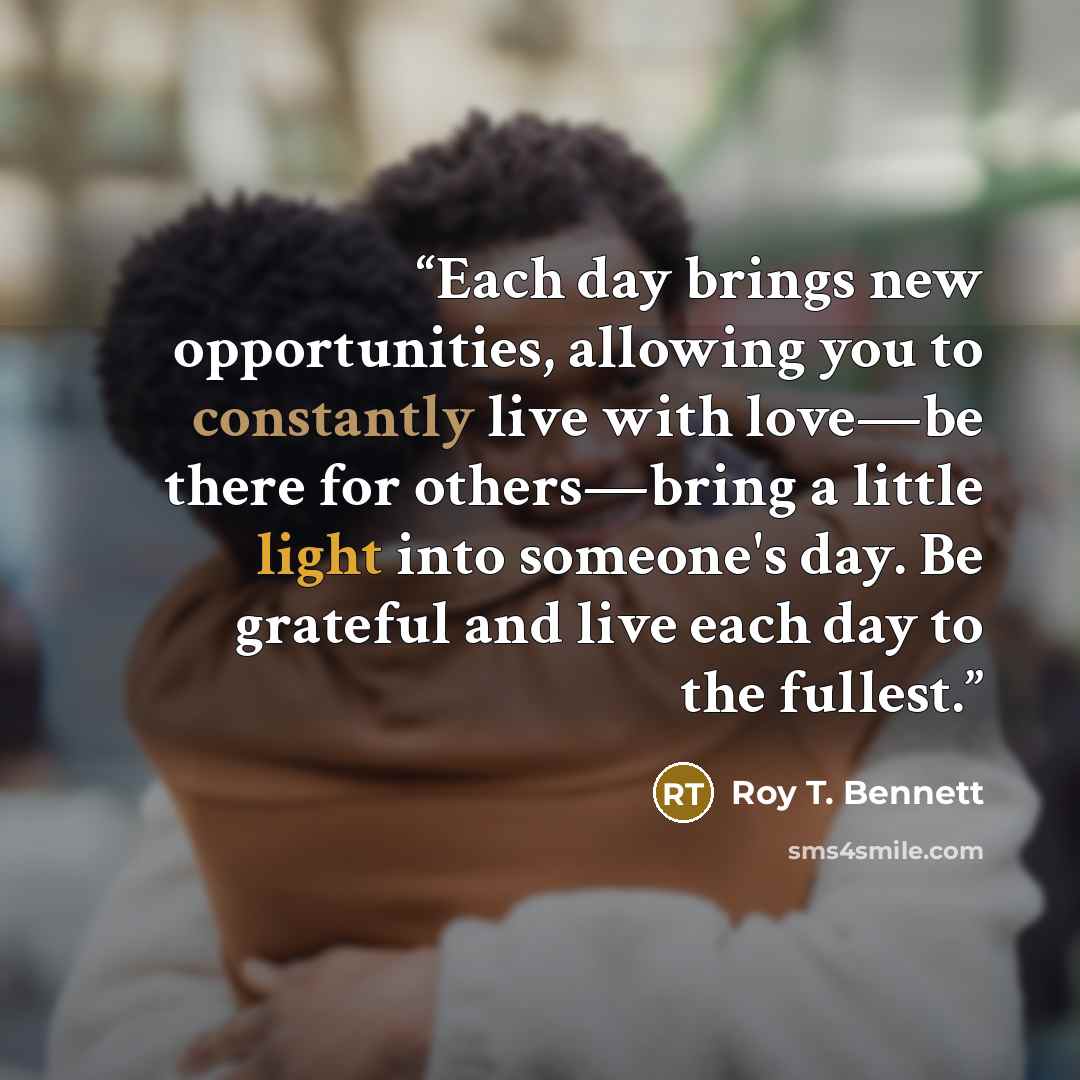 “Each day brings new opportunities, allowing you to constantly live with love—be there for others—bring a little light into someone's day. Be grateful and live each day to the fullest.” quote by Roy T. Bennett