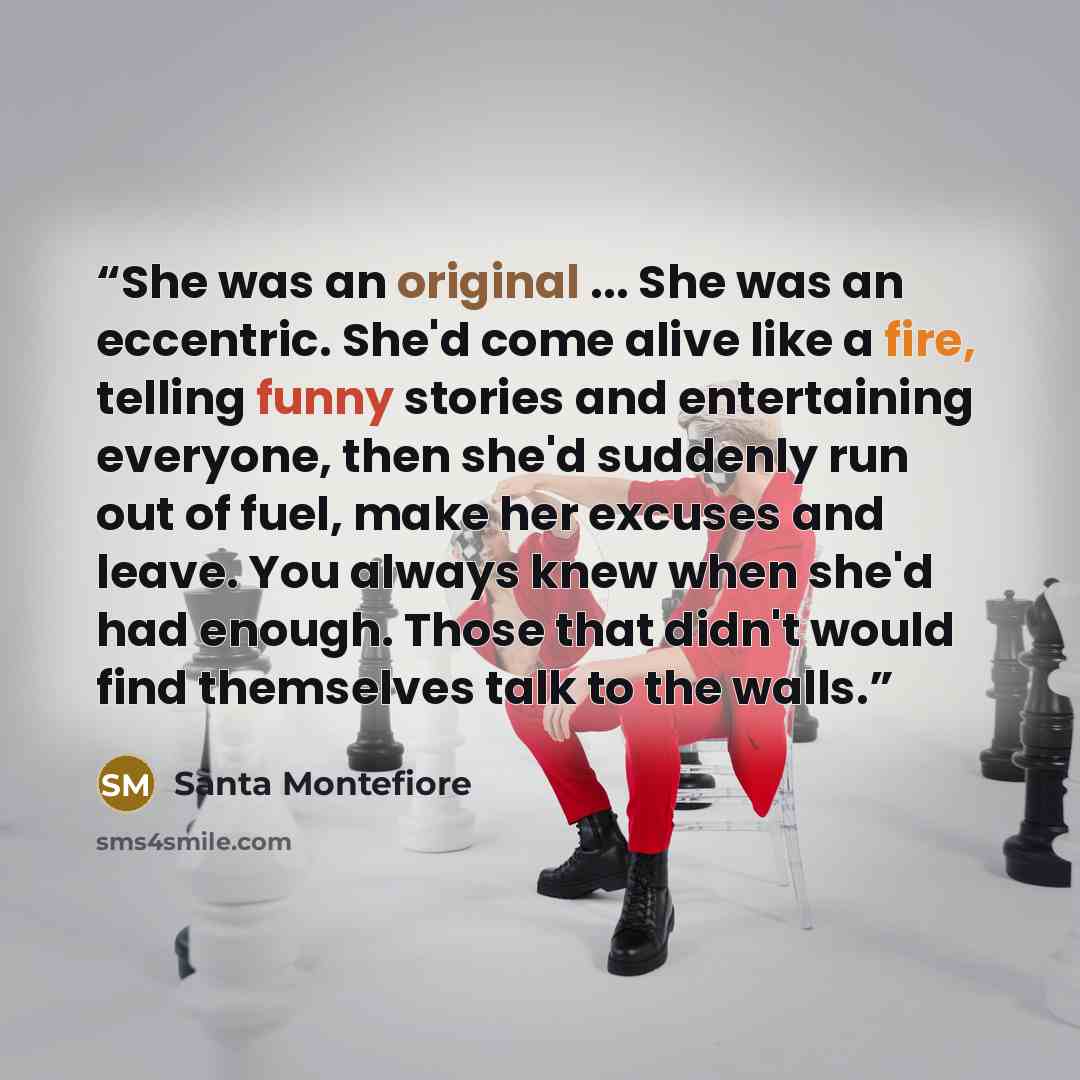 “She was an original ... She was an eccentric. She'd come alive like a fire, telling funny stories and entertaining everyone, then she'd suddenly run out of fuel, make her excuses and leave. You always knew when she'd had enough. Those that didn't would find themselves talk to the walls.” quote by Santa Montefiore