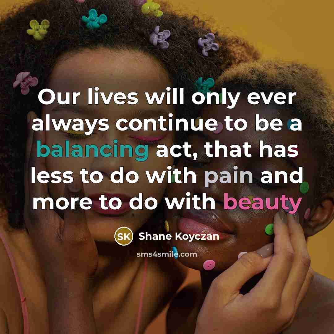 “Our lives will only ever always continue to be a balancing act, that has less to do with pain and more to do with beauty” quote by Shane Koyczan