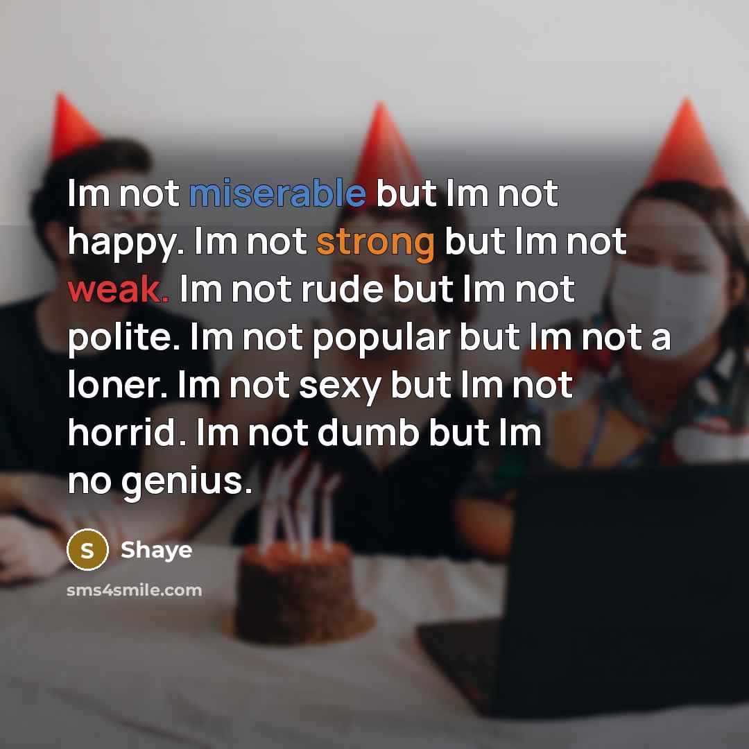 “Im not miserable but Im not happy. Im not strong but Im not weak. Im not rude but Im not polite. Im not popular but Im not a loner. Im not sexy but Im not horrid. Im not dumb but Im no genius.” quote by Shaye