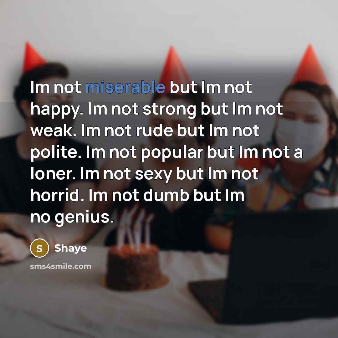 “Im not miserable but Im not happy. Im not strong but Im not weak. Im not rude but Im not polite. Im not popular but Im not a loner. Im not sexy but Im not horrid. Im not dumb but Im no genius.” quote by Shaye