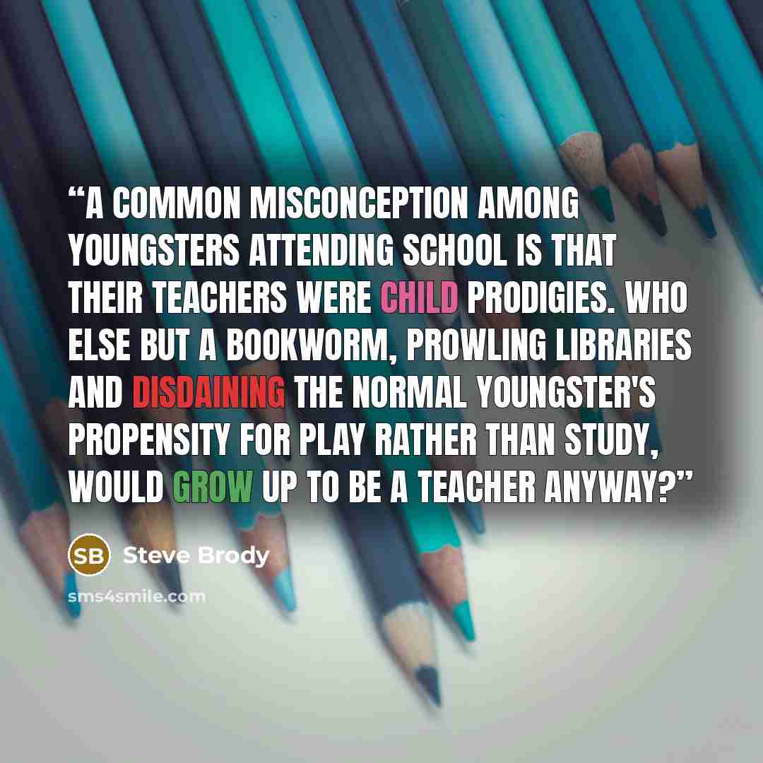 “A common misconception among youngsters attending school is that their teachers were child prodigies. Who else but a bookworm, prowling libraries and disdaining the normal youngster's propensity for play rather than study, would grow up to be a teacher anyway?” quote by Steve Brody