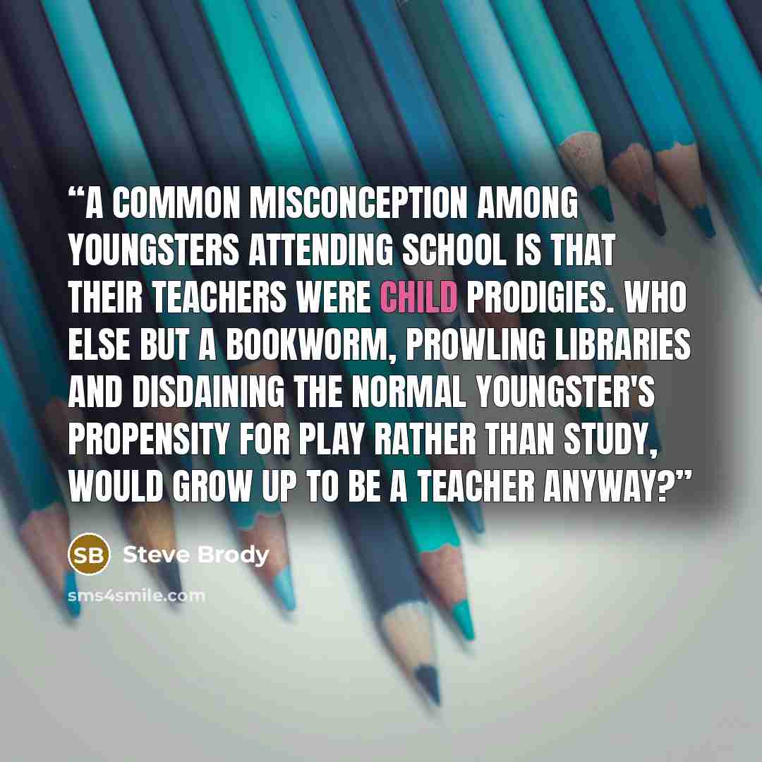 “A common misconception among youngsters attending school is that their teachers were child prodigies. Who else but a bookworm, prowling libraries and disdaining the normal youngster's propensity for play rather than study, would grow up to be a teacher anyway?” quote by Steve Brody