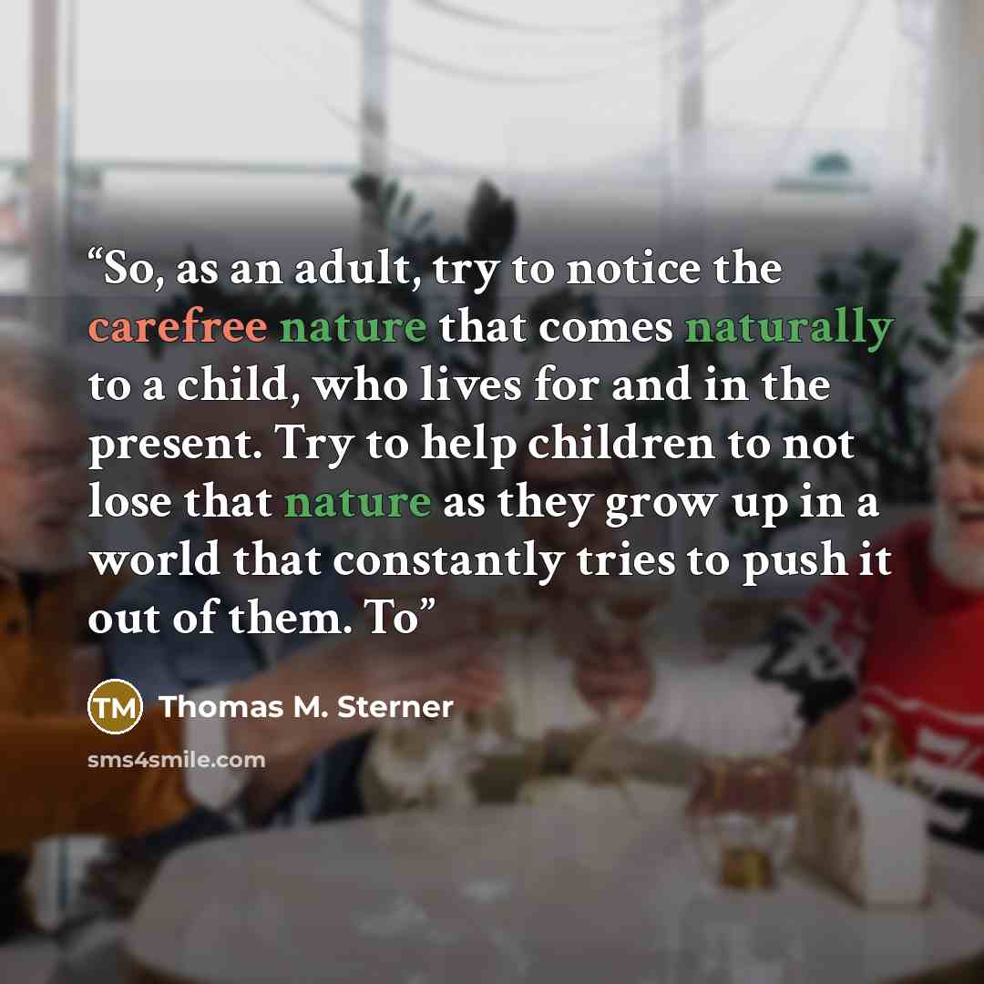 “So, as an adult, try to notice the carefree nature that comes naturally to a child, who lives for and in the present. Try to help children to not lose that nature as they grow up in a world that constantly tries to push it out of them. To” quote by Thomas M. Sterner