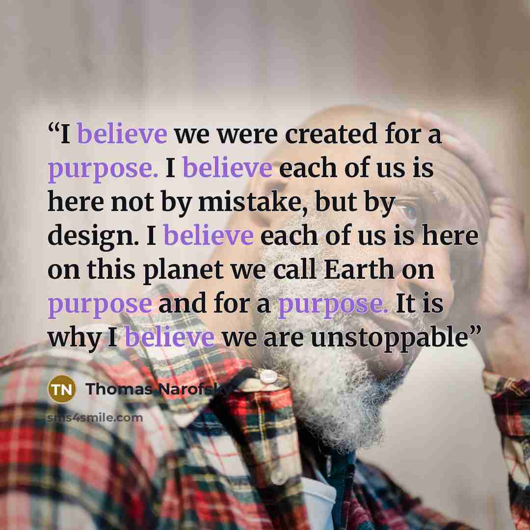 “I believe we were created for a purpose. I believe each of us is here not by mistake, but by design. I believe each of us is here on this planet we call Earth on purpose and for a purpose. It is why I believe we are unstoppable” quote by Thomas Narofsky