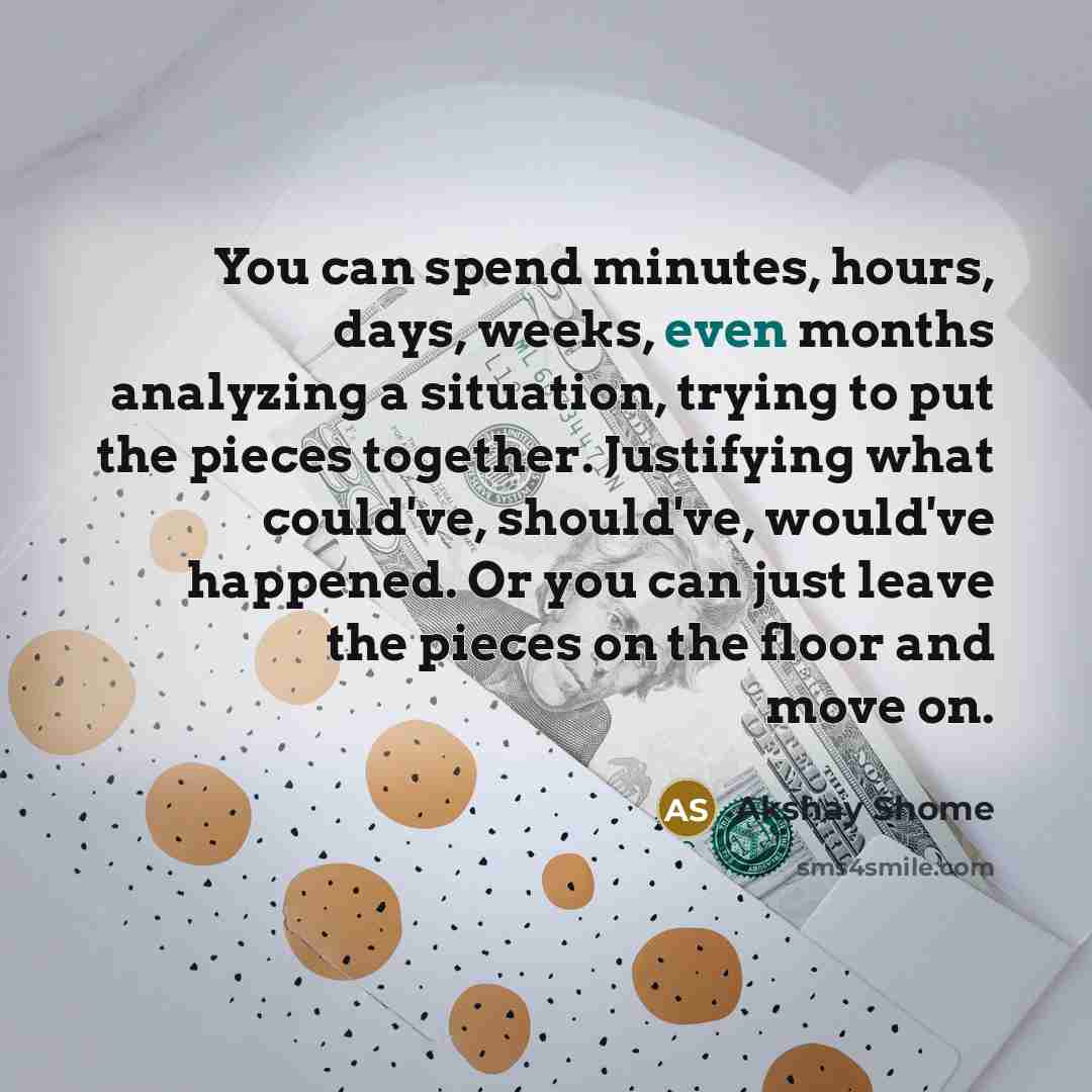 “You can spend minutes, hours, days, weeks, even months analyzing a situation, trying to put the pieces together. Justifying what could've, should've, would've happened. Or you can just leave the pieces on the floor and move on.” quote by Akshay Shome