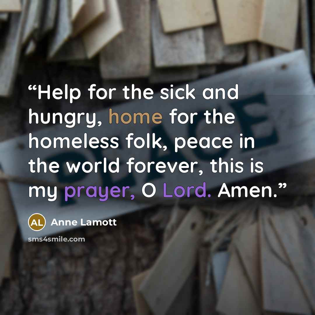 “Help for the sick and hungry, home for the homeless folk, peace in the world forever, this is my prayer, O Lord. Amen.” quote by Anne Lamott
